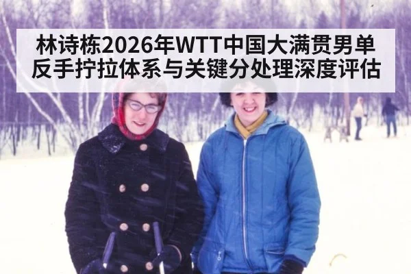 林诗栋2026年WTT中国大满贯男单反手拧拉体系与关键分处理深度评估